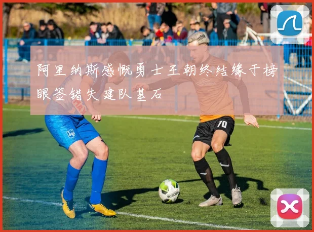 阿里纳斯感慨勇士王朝终结缘于榜眼签错失建队基石