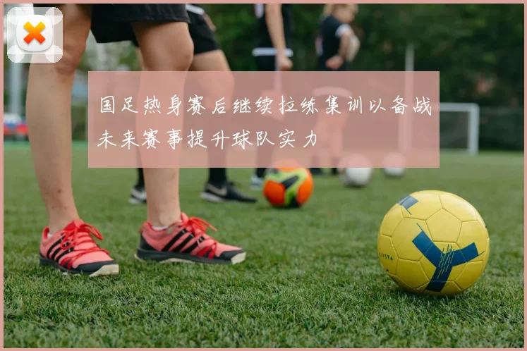 国足热身赛后继续拉练集训以备战未来赛事提升球队实力