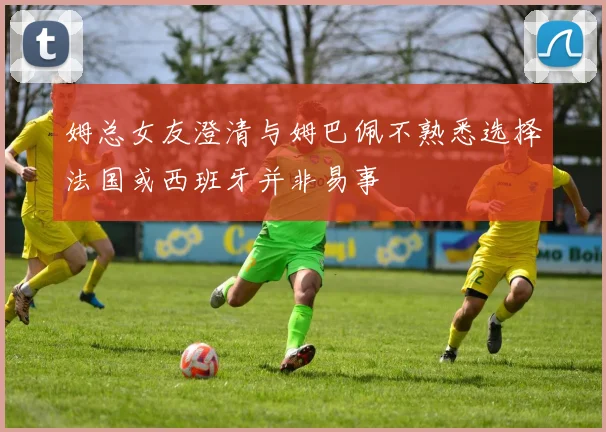 姆总女友澄清与姆巴佩不熟悉选择法国或西班牙并非易事