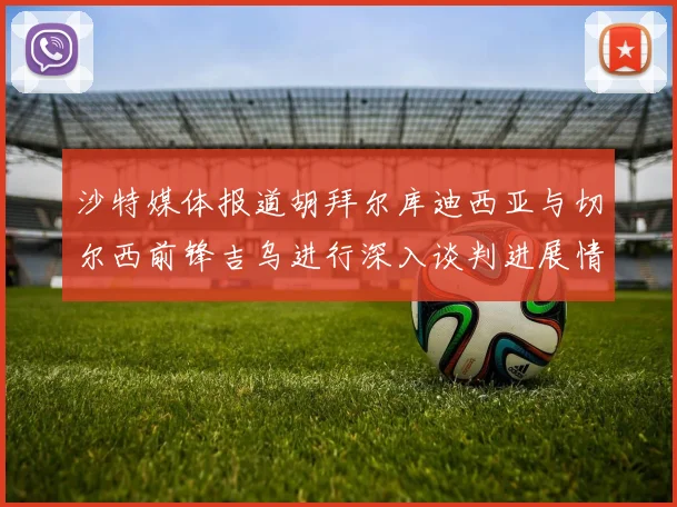 沙特媒体报道胡拜尔库迪西亚与切尔西前锋吉乌进行深入谈判进展情况