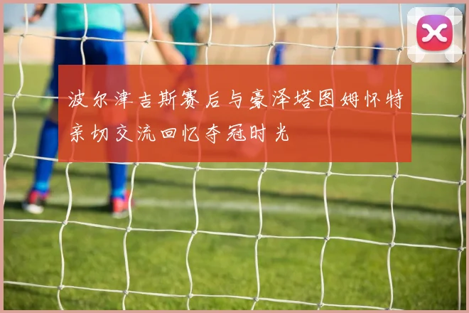 波尔津吉斯赛后与豪泽塔图姆怀特亲切交流回忆夺冠时光