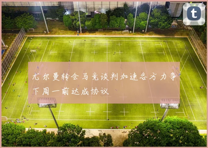 尤尔曼转会马竞谈判加速各方力争下周一前达成协议