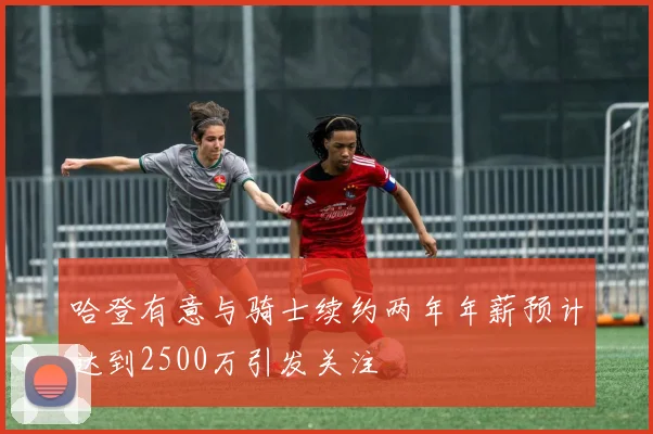 哈登有意与骑士续约两年年薪预计达到2500万引发关注