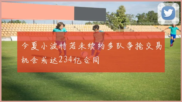 今夏小波特若未续约多队争抢交易机会或达234亿合同
