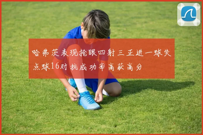 哈弗茨表现抢眼四射三正进一球失点球16对抗成功率高获高分