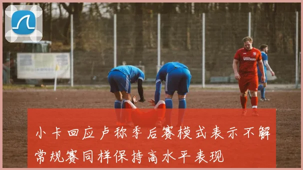小卡回应卢称季后赛模式表示不解常规赛同样保持高水平表现