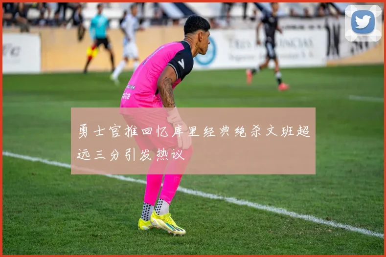 勇士官推回忆库里经典绝杀文班超远三分引发热议
