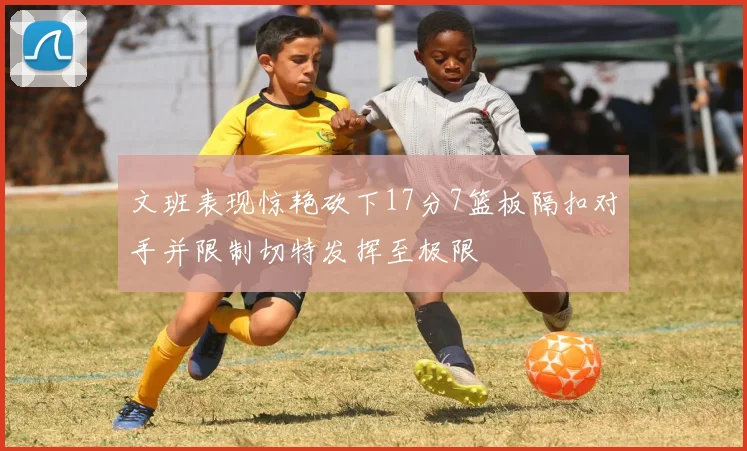 文班表现惊艳砍下17分7篮板隔扣对手并限制切特发挥至极限