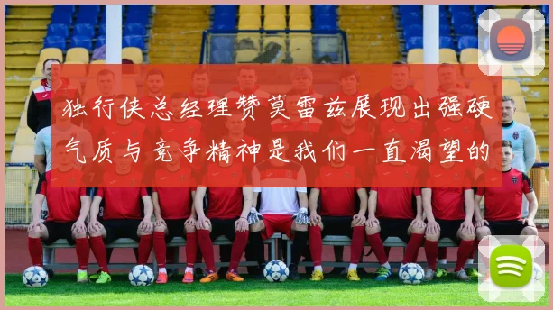 独行侠总经理赞莫雷兹展现出强硬气质与竞争精神是我们一直渴望的特质