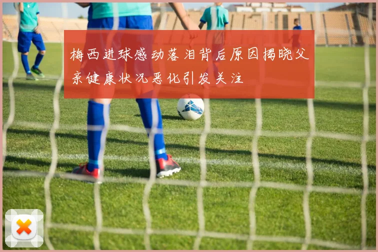 梅西进球感动落泪背后原因揭晓父亲健康状况恶化引发关注