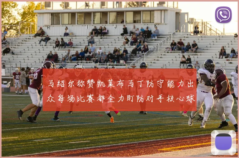 马绍尔称赞凯莱布马丁防守能力出众每场比赛都全力盯防对手核心球员