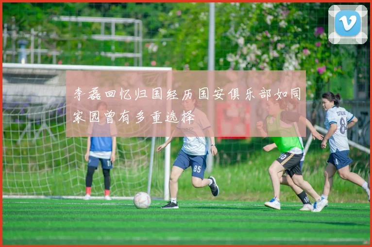 李磊回忆归国经历国安俱乐部如同家园曾有多重选择