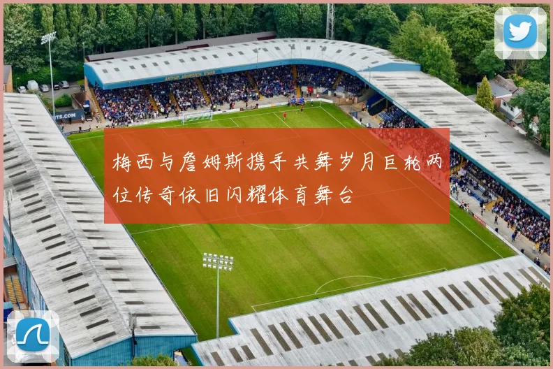 梅西与詹姆斯携手共舞岁月巨轮两位传奇依旧闪耀体育舞台