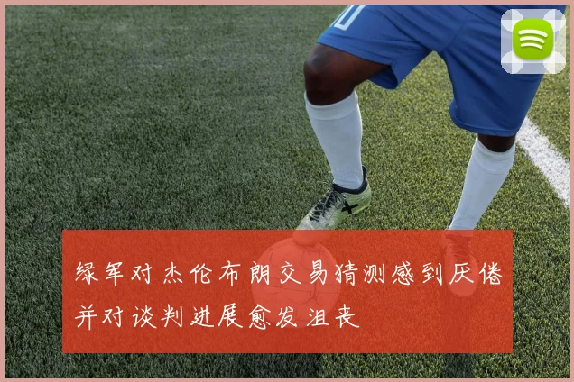 绿军对杰伦布朗交易猜测感到厌倦并对谈判进展愈发沮丧