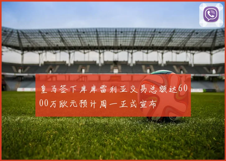 皇马签下库库雷利亚交易总额达6000万欧元预计周一正式宣布