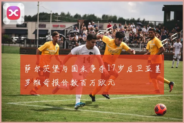 萨尔茨堡与国米争夺17岁后卫亚基罗维奇报价数百万欧元