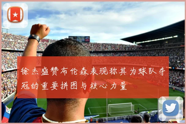 徐杰盛赞布伦森表现称其为球队夺冠的重要拼图与核心力量
