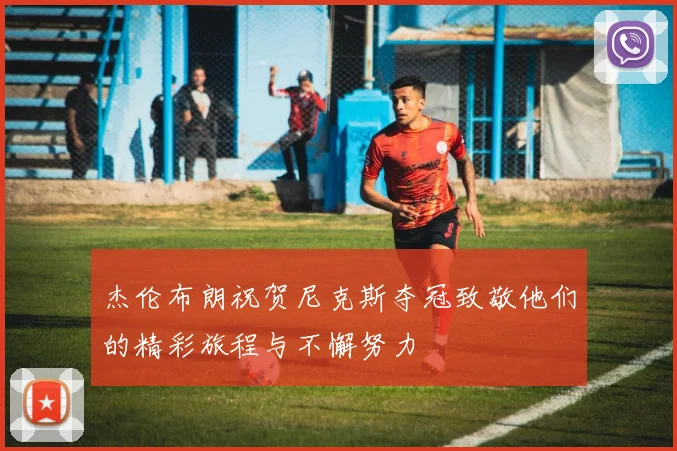 杰伦布朗祝贺尼克斯夺冠致敬他们的精彩旅程与不懈努力