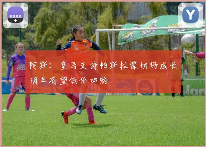 阿斯：皇马支持帕斯拉蒙切玛成长明年有望低价回购
